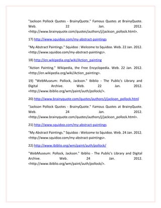 "Jackson Pollock Quotes - BrainyQuote." Famous Quotes at BrainyQuote.
Web.                   22                  Jan.                 2012.
<http://www.brainyquote.com/quotes/authors/j/jackson_pollock.html>.

17) http://www.squidoo.com/my-abstract-paintings

"My Abstract Paintings." Squidoo : Welcome to Squidoo. Web. 22 Jan. 2012.
<http://www.squidoo.com/my-abstract-paintings>.

18) http://en.wikipedia.org/wiki/Action_painting

"Action Painting." Wikipedia, the Free Encyclopedia. Web. 22 Jan. 2012.
<http://en.wikipedia.org/wiki/Action_painting>.

19) "WebMuseum: Pollock, Jackson." Ibiblio - The Public's Library and
Digital       Archive.       Web.          22      Jan.          2012.
<http://www.ibiblio.org/wm/paint/auth/pollock/>.

20) http://www.brainyquote.com/quotes/authors/j/jackson_pollock.html

"Jackson Pollock Quotes - BrainyQuote." Famous Quotes at BrainyQuote.
Web.                   24                  Jan.                 2012.
<http://www.brainyquote.com/quotes/authors/j/jackson_pollock.html>.

21) http://www.squidoo.com/my-abstract-paintings

"My Abstract Paintings." Squidoo : Welcome to Squidoo. Web. 24 Jan. 2012.
<http://www.squidoo.com/my-abstract-paintings>.

22) http://www.ibiblio.org/wm/paint/auth/pollock/

"WebMuseum: Pollock, Jackson." Ibiblio - The Public's Library and Digital
Archive.            Web.            24            Jan.             2012.
<http://www.ibiblio.org/wm/paint/auth/pollock/>.
 