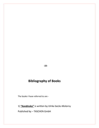 -22-




           Bibliography of Books



The books I have referred to are -



1) “Kandinsky’’ is written by Ulrike becks-Molorny

Published by – TASCHEN GmbH
 