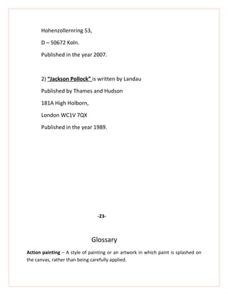 Hohenzollernring 53,

      D – 50672 Koln.

      Published in the year 2007.



      2) “Jackson Pollock” is written by Landau

      Published by Thames and Hudson

      181A High Holborn,

      London WC1V 7QX

      Published in the year 1989.




                                -23-



                              Glossary
Action painting – A style of painting or an artwork in which paint is splashed on
the canvas, rather than being carefully applied.
 
