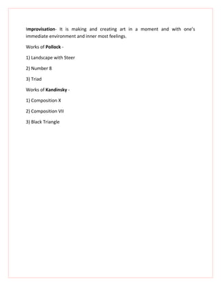 Improvisation- It is making and creating art in a moment and with one’s
immediate environment and inner most feelings.

Works of Pollock -

1) Landscape with Steer

2) Number 8

3) Triad

Works of Kandinsky -

1) Composition X

2) Composition VII

3) Black Triangle
 
