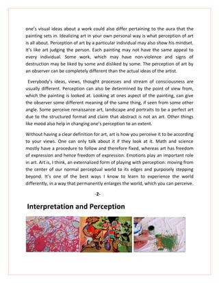 one’s visual ideas about a work could also differ pertaining to the aura that the
painting sets in. Idealizing art in your own personal way is what perception of art
is all about. Perception of art by a particular individual may also show his mindset.
It’s like art judging the person. Each painting may not have the same appeal to
every individual. Some work, which may have non-violence and signs of
destruction may be liked by some and disliked by some. The perception of art by
an observer can be completely different than the actual ideas of the artist.

  Everybody’s ideas, views, thought processes and stream of consciousness are
usually different. Perception can also be determined by the point of view from,
which the painting is looked at. Looking at ones aspect of the painting, can give
the observer some different meaning of the same thing, if seen from some other
angle. Some perceive renaissance art, landscape and portraits to be a perfect art
due to the structured format and claim that abstract is not an art. Other things
like mood also help in changing one’s perception to an extent.

Without having a clear definition for art, art is how you perceive it to be according
to your views. One can only talk about it if they look at it. Math and science
mostly have a procedure to follow and therefore fixed, whereas art has freedom
of expression and hence freedom of expression. Emotions play an important role
in art. Art is, I think, an externalized form of playing with perception: moving from
the center of our normal perceptual world to its edges and purposely stepping
beyond. It’s one of the best ways I know to learn to experience the world
differently, in a way that permanently enlarges the world, which you can perceive.

                                   -2-

Interpretation and Perception
 