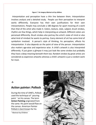 Figure 1 1 An imagery Abstract art by children.

 Interpretation and perception have a thin line between them. Interpretation
involves analysis and a detailed study. People use their perception to interpret
works differently. Everyone has their own justifications for their own
interpretations. People may conclude a 180 degrees far apart meaning of a work
than that of the artist who made it. Colors, texture, style, subject, brush strokes,
rhythm are few things, which help in interpreting an artwork. Different colors are
perceived differently. Brush strokes also portray the artist’s state of mind or also
what kind of mindset he wants to portray. Every element of art has some kind of
symbolism involved. A person’s style of thinking, his perception, affects his
interpretation. It also depends on the point of view of the person. Interpretation
also matters age-wise and experience wise. A child’s artwork is also interpreted
differently. If just given a glimpse it may just look like some strokes but probably
they have a deep meaning beneath them too. Random strokes by great artists are
considered as expensive artworks whereas a child’s artwork is just a random work
for most.




-3-

Action painter: Pollock
During the time of 1940’s, Pollock
used the technique of ‘ pouring
paint ’ on his canvas. The term
Action Painting originated from
the same. His paint would flow on
the canvas. American Painter
Pollock is best known for his
1
    Abstract by Children
 