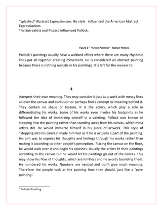 “splashed” Abstract Expressionism. His style influenced the American Abstract
Expressionism.
The Surrealists and Picasso influenced Pollock.



                                         Figure 2 2 “Action Painting” - Jackson Pollock.

Pollock’s paintings usually have a webbed effect where there are many rhythmic
lines put all together creating movement. He is considered an abstract painting
because there is nothing realistic in his paintings. It is left for the viewers to




                                  -4-

interpret their own meaning. They may consider it just as a work with messy lines
all over the canvas and confusion or perhaps find a concept or meaning behind it.
They contain no shape or texture. It is the colors, which play a role in
differentiating his works. Some of his works even involve his footprints as he
followed the idea of immersing oneself in a painting. Pollock was known or
stepping into the painting rather than standing away from his canvas, which most
artists did. He would immerse himself in his piece of artwork. This style of
“stepping into his canvas” made him feel as if he is actually a part of the painting.
His aim was to express his thoughts and feelings through his works rather than
making it according to other people’s perception. Placing the canvas on the floor,
he would walk over it and begin his splashes. Usually the artists fit their paintings
according to the canvas but he would let his paintings go out of the canvas. This
may show his flow of thoughts, which are limitless and he avoids bounding them.
He numbered his works. Numbers are neutral and don’t give much meaning.
Therefore the people look at the painting how they should, just like a ‘pure
painting’.


2
    Pollock Painting
 