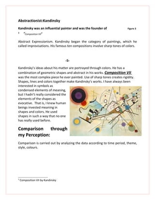 Abstractionist:Kandinsky
Kandinsky was an influential painter and was the founder of                Figure 3
3
      “Composition VII”
Abstract Expressionism. Kandinsky began the category of paintings, which he
called improvisations. His famous ten compositions involve sharp tones of colors.



                                   -5-

Kandinsky’s ideas about his matter are portrayed through colors. He has a
combination of geometric shapes and abstract in his works. Composition VII
was the most complex piece he ever painted. Use of sharp tones creates rigidity.
Shapes, lines and colors together make Kandinsky’s works. I have always been
interested in symbols as
condensed elements of meaning,
but I hadn’t really considered the
elements of the shapes as
evocative. That is, I knew human
beings invested meaning in
shapes and colors. He used
shapes in such a way that no one
has really used before.

Comparison through
my Perception:
Comparison is carried out by analyzing the data according to time period, theme,
style, colours.




3
    Composition VII by Kandinsky
 