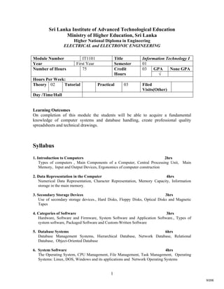1
Sri Lanka Institute of Advanced Technological Education
Ministry of Higher Education, Sri Lanka
Higher National Diploma in Engineering
ELECTRICAL and ELECTRONIC ENGINEERING
Learning Outcomes
On completion of this module the students will be able to acquire a fundamental
knowledge of computer systems and database handling, create professional quality
spreadsheets and technical drawings.
Syllabus
1. Introduction to Computers 2hrs
Types of computers , Main Components of a Computer, Central Processing Unit, Main
Memory, Input and Output Devices, Ergonomics of computer construction
2. Data Representation in the Computer 4hrs
Numerical Data Representation, Character Representation, Memory Capacity, Information
storage in the main memory.
3. Secondary Storage Devices 3hrs
Use of secondary storage devices., Hard Disks, Floppy Disks, Optical Disks and Magnetic
Tapes
4. Categories of Software 3hrs
Hardware, Software and Firmware, System Software and Application Software., Types of
system software, Packaged Software and Custom-Written Software
5. Database Systems 6hrs
Database Management Systems, Hierarchical Database, Network Database, Relational
Database, Object-Oriented Database
6. System Software 4hrs
The Operating System, CPU Management, File Management, Task Management, Operating
Systems: Linux, DOS, Windows and its applications and Network Operating Systems
Module Number IT1101 Title Information Technology I
Year First Year Semester 01
GPA None GPANumber of Hours 75 Credit
Hours
03
√
Hours Per Week:
Theory 02 Tutorial Practical 03 Filed
Visits(Other)
Day /Time/Hall
9/206
 