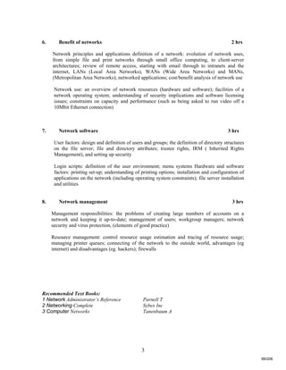 3
6. Benefit of networks 2 hrs
Network principles and applications definition of a network: evolution of network uses,
from simple file and print networks through small office computing, to client-server
architectures; review of remote access, starting with email through to intranets and the
internet, LANs (Local Area Networks), WANs (Wide Area Networks) and MANs,
(Metropolitan Area Networks); networked applications; cost/benefit analysis of network use
Network use: an overview of network resources (hardware and software); facilities of a
network operating system; understanding of security implications and software licensing
issues; constraints on capacity and performance (such as being asked to run video off a
10Mbit Ethernet connection)
7. Network software 3 hrs
User factors: design and definition of users and groups; the definition of directory structures
on the file server; file and directory attributes; trustee rights, IRM ( Inherited Rights
Management), and setting up security
Login scripts: definition of the user environment; menu systems Hardware and software
factors: printing set-up; understanding of printing options; installation and configuration of
applications on the network (including operating system constraints); file server installation
and utilities
8. Network management 3 hrs
Management responsibilities: the problems of creating large numbers of accounts on a
network and keeping it up-to-date; management of users; workgroup managers; network
security and virus protection, (elements of good practice)
Resource management: control resource usage estimation and tracing of resource usage;
managing printer queues; connecting of the network to the outside world, advantages (eg
internet) and disadvantages (eg. hackers); firewalls
Recommended Text Books:
1 Network Administrator’s Reference Parnell T
2 Networking Complete Sybex Inc
3 Computer Networks Tanenbaum A
99/206
 