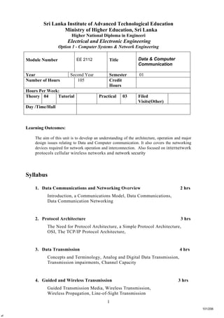 1
Sri Lanka Institute of Advanced Technological Education
Ministry of Higher Education, Sri Lanka
Higher National Diploma in Engineeri
Electrical and Electronic Engineering
Option 1 - Computer Systems & Network Engineering
Learning Outcomes:
The aim of this unit is to develop an understanding of the architecture, operation and major
design issues relating to Data and Computer communication. It also covers the networking
devices required for network operation and interconnection. Also focused on internetwork
protocols cellular wireless networks and network security
Syllabus
1. Data Communications and Networking Overview 2 hrs
Introduction, a Communications Model, Data Communications,
Data Communication Networking
2. Protocol Architecture 3 hrs
The Need for Protocol Architecture, a Simple Protocol Architecture,
OSI, The TCP/IP Protocol Architecture,
3. Data Transmission 4 hrs
Concepts and Terminology, Analog and Digital Data Transmission,
Transmission impairments, Channel Capacity
4. Guided and Wireless Transmission 3 hrs
Guided Transmission Media, Wireless Transmission,
Wireless Propagation, Line-of-Sight Transmission
Module Number EE 2112 Title Data & Computer
Communication
Year Second Year Semester 01
Number of Hours 105 Credit
Hours
Hours Per Week:
Theory 04 Tutorial Practical 03 Filed
Visits(Other)
Day /Time/Hall
4•
101/206
 