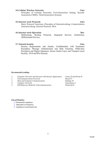 3
14. Cellular Wireless Networks 3 hrs
Principles of Cellular Networks, First-Generation Analog, Second-
Generation CDMA, Third-Generation Systems
15. Internet work Protocols 4 hrs
Basic Protocol Functions, Principles of Internetworking, Connectionless
Internetworking, Internet Protocol, IPv6
16. Internet work Operation 3hrs
Multicasting, Routing Protocols, Integrated Services Architecture,
Differentiated Services
17. Network Security 4 hrs
Security Requirements and Attacks, Confidentiality with Symmetric
Encryption, Message Authentication and flash Functions, Public-Key
Encryption and Digital Signatures, Secure Socket Layer and Transport Layer
Security, IPv4 and IPv6 Security
Recommended readings
1. Computer Networks and Internets with Internet Applications Comer D and Droms R
2. Telecommunications Protocols Russell T
3. Data and Computer Communications Stallings W
4. Computer Networks Tanenbaum A
5. OSI Reference Model for Telecommunications Wetteroth D
List of Particles
1. Characteristic impedance
2. Attenuation Vs Frequency
3. Impedance in transmission line
103/206
 