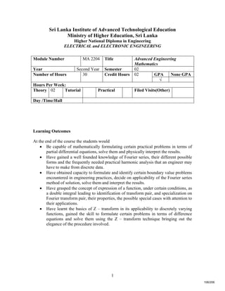 1
Sri Lanka Institute of Advanced Technological Education
Ministry of Higher Education, Sri Lanka
Higher National Diploma in Engineering
ELECTRICAL and ELECTRONIC ENGINEERING
Learning Outcomes
At the end of the course the students would
 Be capable of mathematically formulating certain practical problems in terms of
partial differential equations, solve them and physically interpret the results.
 Have gained a well founded knowledge of Fourier series, their different possible
forms and the frequently needed practical harmonic analysis that an engineer may
have to make from discrete data.
 Have obtained capacity to formulate and identify certain boundary value problems
encountered in engineering practices, decide on applicability of the Fourier series
method of solution, solve them and interpret the results.
 Have grasped the concept of expression of a function, under certain conditions, as
a double integral leading to identification of transform pair, and specialization on
Fourier transform pair, their properties, the possible special cases with attention to
their applications.
 Have learnt the basics of Z – transform in its applicability to discretely varying
functions, gained the skill to formulate certain problems in terms of difference
equations and solve them using the Z – transform technique bringing out the
elegance of the procedure involved.
Module Number MA 2204 Title Advanced Engineering
Mathematics
Year Second Year Semester 02
GPA None GPANumber of Hours 30 Credit Hours 02
√
Hours Per Week:
Theory 02 Tutorial Practical Filed Visits(Other)
Day /Time/Hall
106/206
 