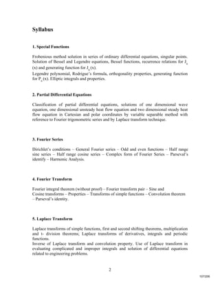 2
Syllabus
1. Special Functions
Frobenious method solution in series of ordinary differential equations, singular points.
Solution of Bessel and Legendre equations, Bessel functions, recurrence relations for Jn
(x) and generating function for Jn
(x).
Legendre polynomial, Rodrigue’s formula, orthogonality properties, generating function
for Pn
(x). Elliptic integrals and properties.
2. Partial Differential Equations
Classification of partial differential equations, solutions of one dimensional wave
equation, one dimensional unsteady heat flow equation and two dimensional steady heat
flow equation in Cartesian and polar coordinates by variable separable method with
reference to Fourier trigonometric series and by Laplace transform technique.
3. Fourier Series
Dirichlet’s conditions – General Fourier series – Odd and even functions – Half range
sine series – Half range cosine series – Complex form of Fourier Series – Parseval’s
identify – Harmonic Analysis.
4. Fourier Transform
Fourier integral theorem (without proof) – Fourier transform pair – Sine and
Cosine transforms – Properties – Transforms of simple functions – Convolution theorem
– Parseval’s identity.
5. Laplace Transform
Laplace transforms of simple functions, first and second shifting theorems, multiplication
and t- division theorems; Laplace transforms of derivatives, integrals and periodic
functions.
Inverse of Laplace transform and convolution property. Use of Laplace transform in
evaluating complicated and improper integrals and solution of differential equations
related to engineering problems.
107/206
 