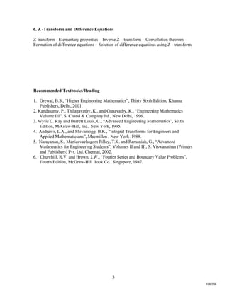 3
6. Z -Transform and Difference Equations
Z-transform - Elementary properties – Inverse Z – transform – Convolution theorem -
Formation of difference equations – Solution of difference equations using Z - transform.
Recommended Textbooks/Reading
1. Grewal, B.S., “Higher Engineering Mathematics”, Thirty Sixth Edition, Khanna
Publishers, Delhi, 2001.
2. Kandasamy, P., Thilagavathy, K., and Gunavathy, K., “Engineering Mathematics
Volume III”, S. Chand & Company ltd., New Delhi, 1996.
3. Wylie C. Ray and Barrett Louis, C., “Advanced Engineering Mathematics”, Sixth
Edition, McGraw-Hill, Inc., New York, 1995.
4. Andrews, L.A., and Shivamoggi B.K., “Integral Transforms for Engineers and
Applied Mathematicians”, Macmillen , New York ,1988.
5. Narayanan, S., Manicavachagom Pillay, T.K. and Ramaniah, G., “Advanced
Mathematics for Engineering Students”, Volumes II and III, S. Viswanathan (Printers
and Publishers) Pvt. Ltd. Chennai, 2002.
6. Churchill, R.V. and Brown, J.W., “Fourier Series and Boundary Value Problems”,
Fourth Edition, McGraw-Hill Book Co., Singapore, 1987.
108/206
 