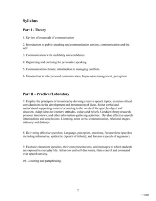 2
Syllabus
Part I - Theory
1. Review of essentials of communication
2. Introduction to public speaking and communication anxiety, communication and the
self.
3. Communication with credibility and confidence.
4. Organizing and outlining for persuasive speaking.
5. Communication climate, introduction to managing conflicts.
6. Introduction to interpersonal communication, Impression management, perception.
Part II – Practical/Laboratory
7. Employ the principles of invention by devising creative speech topics, exercise ethical
considerations in the development and presentation of ideas. Select verbal and
audio/visual supporting material according to the needs of the speech subject and
situation. Adapt ideas to listeners' attitudes, values and beliefs. Conduct library research,
personal interviews, and other information-gathering activities. Develop effective speech
introductions and conclusions. Listening, none verbal communication, relational stages;
intimacy and distance.
8. Delivering effective speeches; Language, perception, emotions, Present three speeches
including informative, epideictic (speech of tribute), and forensic (speech of argument).
9. Evaluate classroom speeches, their own presentations, and messages to which students
are exposed in everyday life. Attraction and self-disclosure, Gain control and command
over speech anxiety.
10. Listening and paraphrasing.
111/206
 
