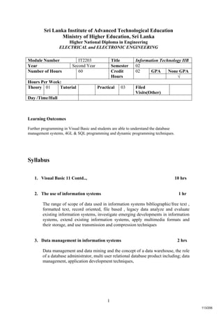 1
Sri Lanka Institute of Advanced Technological Education
Ministry of Higher Education, Sri Lanka
Higher National Diploma in Engineering
ELECTRICAL and ELECTRONIC ENGINEERING
Learning Outcomes
Further programming in Visual Basic and students are able to understand the database
management systems, 4GL & SQL programming and dynamic programming techniques.
Syllabus
1. Visual Basic 11 Contd.., 10 hrs
2. The use of information systems 1 hr
The range of scope of data used in information systems bibliographic/free text ,
formatted text, record oriented, file based , legacy data analyze and evaluate
existing information systems, investigate emerging developments in information
systems, extend existing information systems, apply multimedia formats and
their storage, and use transmission and compression techniques
3. Data management in information systems 2 hrs
Data management and data mining and the concept of a data warehouse, the role
of a database administrator, multi user relational database product including; data
management, application development techniques,
Module Number IT2203 Title Information Technology IIB
Year Second Year Semester 02
GPA None GPANumber of Hours 60 Credit
Hours
02
√
Hours Per Week:
Theory 01 Tutorial Practical 03 Filed
Visits(Other)
Day /Time/Hall
113/206
 