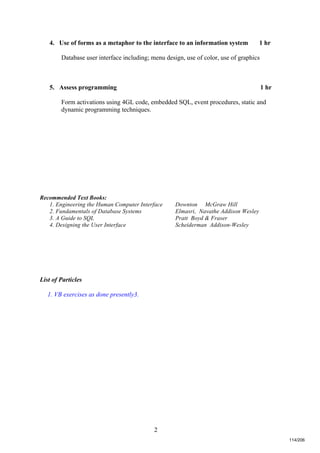2
4. Use of forms as a metaphor to the interface to an information system 1 hr
Database user interface including; menu design, use of color, use of graphics
5. Assess programming 1 hr
Form activations using 4GL code, embedded SQL, event procedures, static and
dynamic programming techniques.
Recommended Text Books:
1. Engineering the Human Computer Interface Downton McGraw Hill
2. Fundamentals of Database Systems Elmasri, Navathe Addison Wesley
3. A Guide to SQL Pratt Boyd & Fraser
4. Designing the User Interface Scheiderman Addison-Wesley
List of Particles
1. VB exercises as done presently3.
114/206
 
