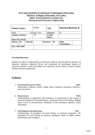 1
Sri Lanka Institute of Advanced Technological Education
Ministry of Higher Education, Sri Lanka
Higher National Diploma in Engineering
Electrical and Electronic Engineering
Learning Outcomes:
Students are able to understand the construction, behavior and the optimal operation of
Induction machines, Industrial Drives and operational & maintenance aspects of
electrical machines. At the end students are expected to get the ideas of control systems
and their practical applications.
Syllabus
1. Fractional Horse-power Motor 4 hrs
Single-phase induction motors. Single phase repulsion, reluctance, hysterics’,
universal motors.
2. Measurements 8 hrs
Understanding of application and limitations of instruments in the testing of
electrical equipment. Dc potentiometer, commercial form of Dc Bridge, Megger
tester. Errors in measurements; limitations of the instrument, operator, circuit
disturbance
3. Fault diagnosis and maintenance 7 hrs
Understanding of procedures for fault finding on electrical equipment. The
procedures for safe working on electrical equipment. Faults on cables, motors,
transformers and switchgear.
Module Number EE2204 Title Electrical Machines B
Year Second Year Semester 02
Number of Hours 90 Credit
Hours
Hours Per Week:
Theory 02 Tutorial Practical 03 Filed
Visits(Other)
Day /Time/Hall
116/206
 