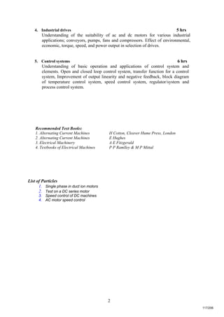 2
4. Industrial drives 5 hrs
Understanding of the suitability of ac and dc motors for various industrial
applications; conveyors, pumps, fans and compressors. Effect of environmental,
economic, torque, speed, and power output in selection of drives.
5. Control systems 6 hrs
Understanding of basic operation and applications of control system and
elements. Open and closed loop control system, transfer function for a control
system, Improvement of output linearity and negative feedback, block diagram
of temperature control system, speed control system, regulator/system and
process control system.
Recommended Text Books:
1. Alternating Current Machines H Cotton, Cleaver Hume Press, London
2. Alternating Current Machines E Hughes
3. Electrical Machinery A E Fitzgerald
4. Textbooks of Electrical Machines P P Ramlley & M P Mittal
List of Particles
1. Single phase in duct ion motors
2. Test on a DC series motor
3. Speed control of DC machines
4. AC motor speed control
117/206
 