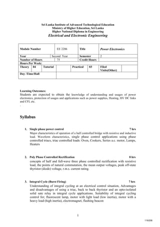 1
Sri Lanka Institute of Advanced Technological Education
Ministry of Higher Education, Sri Lanka
Higher National Diploma in Engineering
Electrical and Electronic Engineering
Learning Outcomes:
Students are expected to obtain the knowledge of understanding and usages of power
electronics, protection of usages and applications such as power supplies, Heating, HV DC links
and CFL etc.
.
Syllabus
1. Single phase power control 7 hrs
Major characteristics of operation of a half controlled bridge with resistive and inductive
load. Waveform characteristics, single phase control applications using phase
controlled triacs, triac controlled loads: Oven, Cookers, Series a.c. motor, Lamps,
Heaters
2. Poly Phase Controlled Rectification 8 hrs
concepts of half and full-wave three phase controlled rectification with resistive
load, the points of natural commutation, the mean output voltages, peak off-state
thyristor (diode) voltage, r.m.s. current rating.
3. Integral Cycle (Burst Firing) 7 hrs
Understanding of integral cycling at an electrical control situation, Advantages
and disadvantages of using a triac, back to back thyristor and an opto-isolated
solid sate relay in integral cycle applications. Suitability of integral cycling
control for; fluorescent lamp, motor with light load (low inertia), motor with a
heavy load (high inertia), electromagnet, flashing beacon
Module Number EE 2206 Title Power Electronics
Year Second Year Semester 2
Number of Hours 75 Credit Hours
Hours Per Week:
Theory 04 Tutorial Practical 03 Filed
Visits(Other)
Day /Time/Hall
119/206
 