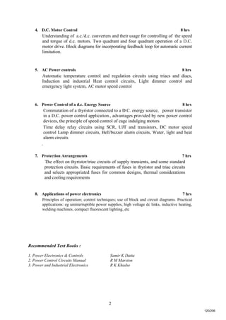 2
4. D.C. Motor Control 8 hrs
Understanding of a.c./d.c. converters and their usage for controlling of the speed
and torque of d.c. motors. Two quadrant and four quadrant operation of a D.C.
motor drive. Block diagrams for incorporating feedback loop for automatic current
limitation.
5. AC Power controls 8 hrs
Automatic temperature control and regulation circuits using triacs and diacs,
Induction and industrial Heat control circuits, Light dimmer control and
emergency light system, AC motor speed control
6. Power Control of a d.c. Energy Source 8 hrs
Commutation of a thyristor connected to a D.C. energy source, power transistor
in a D.C. power control application., advantages provided by new power control
devices, the principle of speed control of cage indulging motors
Time delay relay circuits using SCR, UJT and transistors, DC motor speed
control Lamp dimmer circuits, Bell/buzzer alarm circuits, Water, light and heat
alarm circuits
.
7. Protection Arrangements 7 hrs
The effect on thyristor/triac circuits of supply transients, and some standard
protection circuits. Basic requirements of fuses in thyristor and triac circuits
and selects appropriated fuses for common designs, thermal considerations
and cooling requirements
8. Applications of power electronics 7 hrs
Principles of operation; control techniques; use of block and circuit diagrams. Practical
applications: eg uninterruptible power supplies, high voltage dc links, inductive heating,
welding machines, compact fluorescent lighting, etc
Recommended Text Books :
1. Power Electronics & Controls Samir K Datta
2. Power Control Circuits Manual R M Marston
3. Power and Industrial Electronics R K Khadse
120/206
 