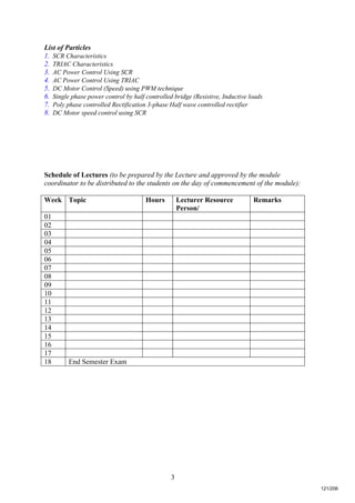 3
List of Particles
1. SCR Characteristics
2. TRIAC Characteristics
3. AC Power Control Using SCR
4. AC Power Control Using TRIAC
5. DC Motor Control (Speed) using PWM technique
6. Single phase power control by half controlled bridge (Resistive, Inductive loads
7. Poly phase controlled Rectification 3-phase Half wave controlled rectifier
8. DC Motor speed control using SCR
Schedule of Lectures (to be prepared by the Lecture and approved by the module
coordinator to be distributed to the students on the day of commencement of the module):
Week Topic Hours Lecturer Resource
Person/
Remarks
01
02
03
04
05
06
07
08
09
10
11
12
13
14
15
16
17
18 End Semester Exam
121/206
 
