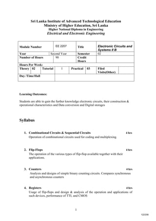1
Sri Lanka Institute of Advanced Technological Education
Ministry of Higher Education, Sri Lanka
Higher National Diploma in Engineering
Electrical and Electronic Engineering
Learning Outcomes:
Students are able to gain the further knowledge electronic circuits, their construction &
operational characteristics and Data conversion and Digital storages
Syllabus
1. Combinational Circuits & Sequential Circuits 4 hrs
Operation of combinational circuits used for coding and multiplexing.
2. Flip-Flops 4 hrs
The operation of the various types of flip-flop available together with their
applications.
3. Counters 4 hrs
Analysis and designs of simple binary counting circuits. Compares synchronous
and asynchronous counters
4. Registers 4 hrs
Usage of flip-flops and design & analysis of the operation and applications of
such devices, performance of TTL and CMOS
Module Number EE 2207 Title Electronic Circuits and
Systems II B
Year Second Year Semester 02
Number of Hours 90 Credit
Hours
Hours Per Week:
Theory 02 Tutorial 1 Practical 03 Filed
Visits(Other)
Day /Time/Hall
122/206
 