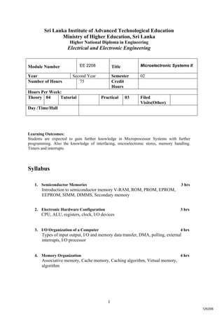 1
Sri Lanka Institute of Advanced Technological Education
Ministry of Higher Education, Sri Lanka
Higher National Diploma in Engineering
Electrical and Electronic Engineering
Learning Outcomes:
Students are expected to gain further knowledge in Microprocessor Systems with further
programming. Also the knowledge of interfacing, microelectronic stores, memory handling.
Timers and interrupts.
Syllabus
1. Semiconductor Memories 3 hrs
Introduction to semiconductor memory V-RAM, ROM, PROM, EPROM,
EEPROM, SIMM, DIMMS, Secondary memory
2. Electronic Hardware Configuration 3 hrs
CPU, ALU, registers, clock, I/O devices
3. I/O Organization of a Computer 4 hrs
Types of input output, I/O and memory data transfer, DMA, polling, external
interrupts, I/O processor
4. Memory Organization 4 hrs
Associative memory, Cache memory, Caching algorithm, Virtual memory,
algorithm
Module Number EE 2208 Title Microelectronic Systems II
Year Second Year Semester 02
Number of Hours 75 Credit
Hours
Hours Per Week:
Theory 04 Tutorial Practical 03 Filed
Visits(Other)
Day /Time/Hall
125/206
 