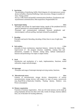 2
5. Interfacing 6 hrs
The principles of interfacing, buffer, block diagram of a microprocessor system
device via buffers, Electrical buffering, Code conversion, Change in number of
lines, Timing control
Devices; USB, Serial and parallel communication Interfaces, Synchronous and
asynchronous communication, Data acquisition, Programmable I/O
6. Input/output timing 4 hrs
Principles and reasons for input/output timing, speeds of the peripheral devices,
speed of operation of a microcomputer and its peripherals,
Principals and communication techniques between peripherals and
microcomputer; software polling, interrupts initiated by peripherals
7. Decoding 5 hrs
Principles and need of decoding, decoding of three lines to one of eight store
locations.
8. Sub-routines 4 hrs
principles & basic mechanisms, important features; shorten the object code,
improvement of the program structure, readability, running time and
alternations, examples to illustrate ;timing delay, defined mathematical
function and performing of an input or output routine.
9. Stack 4 hrs
Introduction and mechanism of a stack, implementation, functions, nested
subroutine, usages and advantages.
10. Interrupts 4 hrs
Principles and usage of interrupts interrupt servicing routine, functions.
11. Microelectronic stores 4 hrs
Features of microelectronic storage devices. characteristics of various
microelectronics storage devices with respect to; type of assess, access/cycle
time, Read/Write or Read only, Volatility, Packing density, Relative cost,
Power consumption
12. Memory organization 4 hrs
Functions of memory organization , How an n bit wide memory can be made up
using proprietary devices less than n bit wide, words of storage, memory address
lines, use of decoders for locating addresses,
126/206
 