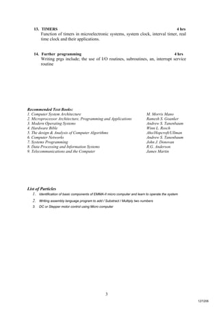 3
13. TIMERS 4 hrs
Function of timers in microelectronic systems, system clock, interval timer, real
time clock and their applications.
14. Further programming 4 hrs
Writing prgs include; the use of I/O routines, subroutines, an, interrupt service
routine
Recommended Text Books:
1. Computer System Architecture M. Morris Mano
2. Microprocessor Architecture, Programming and Applications Ramesh S. Goanker
3. Modern Operating Systems Andrew S. Tanenbaum
4. Hardware Bible Winn L. Rosch
5. The design & Analysis of Computer Algorithms Aho/Hopcroft/Ullman
6. Computer Networks Andrew S. Tanenbaum
7. Systems Programming John J. Donovan
8. Data Processing and Information Systems R.G. Anderson
9. Telecommunications and the Computer James Martin
List of Particles
1. Identification of basic components of EMMA-II micro computer and learn to operate the system
2. Writing assembly language program to add / Substract / Multiply two numbers
3. DC or Stepper motor control using Micro computer
127/206
 