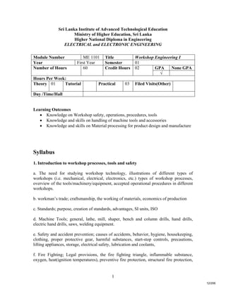 1
Sri Lanka Institute of Advanced Technological Education
Ministry of Higher Education, Sri Lanka
Higher National Diploma in Engineering
ELECTRICAL and ELECTRONIC ENGINEERING
Learning Outcomes
 Knowledge on Workshop safety, operations, procedures, tools
 Knowledge and skills on handling of machine tools and accessories
 Knowledge and skills on Material processing for product design and manufacture
Syllabus
1. Introduction to workshop processes, tools and safety
a. The need for studying workshop technology, illustrations of different types of
workshops (i.e. mechanical, electrical, electronics, etc.) types of workshop processes,
overview of the tools/machinery/equipment, accepted operational procedures in different
workshops.
b. workman’s trade; craftsmanship, the working of materials, economics of production
c. Standards; purpose, creation of standards, advantages, SI units, ISO
d. Machine Tools; general, lathe, mill, shaper, bench and column drills, hand drills,
electric hand drills, saws, welding equipment.
e. Safety and accident prevention; causes of accidents, behavior, hygiene, housekeeping,
clothing, proper protective gear, harmful substances, start-stop controls, precautions,
lifting appliances, storage, electrical safety, lubrication and coolants,
f. Fire Fighting; Legal provisions, the fire fighting triangle, inflammable substance,
oxygen, heat(ignition temperatures), preventive fire protection, structural fire protection,
Module Number ME 1101 Title Workshop Engineering I
Year First Year Semester 01
GPA None GPANumber of Hours 60 Credit Hours 02
√
Hours Per Week:
Theory 01 Tutorial Practical 03 Filed Visits(Other)
Day /Time/Hall
12/206
 