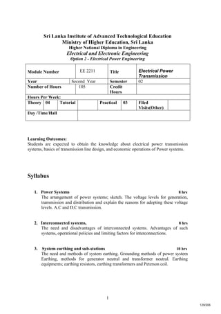 1
Sri Lanka Institute of Advanced Technological Education
Ministry of Higher Education, Sri Lanka
Higher National Diploma in Engineering
Electrical and Electronic Engineering
Option 2 - Electrical Power Engineering
Learning Outcomes:
Students are expected to obtain the knowledge about electrical power transmission
systems, basics of transmission line design, and economic operations of Power systems.
Syllabus
1. Power Systems 8 hrs
The arrangement of power systems; sketch. The voltage levels for generation,
transmission and distribution and explain the reasons for adopting these voltage
levels. A.C and D.C transmission.
2. Interconnected systems, 8 hrs
The need and disadvantages of interconnected systems. Advantages of such
systems, operational policies and limiting factors for interconnections.
3. System earthing and sub-stations 10 hrs
The need and methods of system earthing. Grounding methods of power system
Earthing, methods for generator neutral and transformer neutral. Earthing
equipments; earthing resistors, earthing transformers and Peterson coil.
Module Number EE 2211 Title Electrical Power
Transmission
Year Second Year Semester 02
Number of Hours 105 Credit
Hours
Hours Per Week:
Theory 04 Tutorial Practical 03 Filed
Visits(Other)
Day /Time/Hall
129/206
 