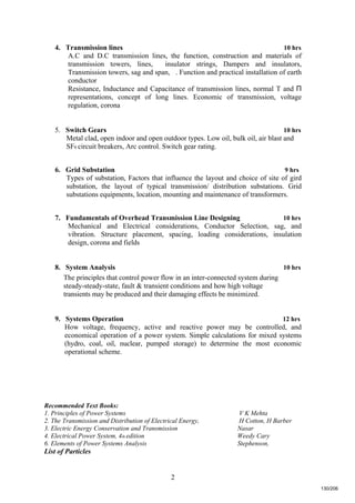 2
4. Transmission lines 10 hrs
A.C and D.C transmission lines, the function, construction and materials of
transmission towers, lines, insulator strings, Dampers and insulators,
Transmission towers, sag and span, . Function and practical installation of earth
conductor
Resistance, Inductance and Capacitance of transmission lines, normal T and Π
representations, concept of long lines. Economic of transmission, voltage
regulation, corona
5. Switch Gears 10 hrs
Metal clad, open indoor and open outdoor types. Low oil, bulk oil, air blast and
SF6 circuit breakers, Arc control. Switch gear rating.
6. Grid Substation 9 hrs
Types of substation, Factors that influence the layout and choice of site of gird
substation, the layout of typical transmission/ distribution substations. Grid
substations equipments, location, mounting and maintenance of transformers.
7. Fundamentals of Overhead Transmission Line Designing 10 hrs
Mechanical and Electrical considerations, Conductor Selection, sag, and
vibration. Structure placement, spacing, loading considerations, insulation
design, corona and fields
8. System Analysis 10 hrs
The principles that control power flow in an inter-connected system during
steady-steady-state, fault & transient conditions and how high voltage
transients may be produced and their damaging effects be minimized.
9. Systems Operation 12 hrs
How voltage, frequency, active and reactive power may be controlled, and
economical operation of a power system. Simple calculations for mixed systems
(hydro, coal, oil, nuclear, pumped storage) to determine the most economic
operational scheme.
Recommended Text Books:
1. Principles of Power Systems V K Mehta
2. The Transmission and Distribution of Electrical Energy, H Cotton, H Barber
3. Electric Energy Conservation and Transmission Nasar
4. Electrical Power System, 4th edition Weedy Cary
6. Elements of Power Systems Analysis Stephenson,
List of Particles
130/206
 