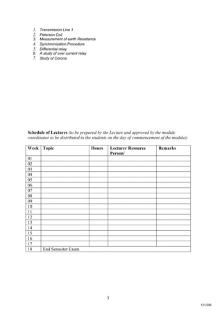 3
1. Transmission Line 1
2. Peterson Coil
3. Measurement of earth Resistance
4. Synchronization Procedure
5. Differential relay
6. A study of over current relay
7. Study of Corona
Schedule of Lectures (to be prepared by the Lecture and approved by the module
coordinator to be distributed to the students on the day of commencement of the module):
Week Topic Hours Lecturer Resource
Person/
Remarks
01
02
03
04
05
06
07
08
09
10
11
12
13
14
15
16
17
18 End Semester Exam
131/206
 