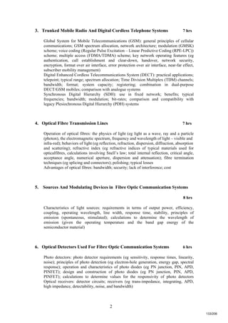 2
3. Trunked Mobile Radio And Digital Cordless Telephone Systems 7 hrs
Global System for Mobile Telecommunications (GSM): general principles of cellular
communications; GSM spectrum allocation, network architecture; modulation (GMSK)
scheme; voice coding (Regular Pulse Excitation – Linear Predictive Coding (RPE-LPC))
scheme; multiple access (FDMA/TDMA) scheme; key network operating features (eg
authentication, call establishment and clear-down, handover, network security,
encryption, format over air interface, error protection over air interface, near-far effect,
subscriber mobility management)
Digital Enhanced Cordless Telecommunications System (DECT): practical applications;
telepoint; typical range; spectrum allocation; Time Division Multiplex (TDM) channels;
bandwidth; format; system capacity; registering; combination in dual-purpose
DECT/GSM mobiles; comparison with analogue systems
Synchronous Digital Hierarchy (SDH): use in fixed network; benefits; typical
frequencies; bandwidth; modulation; bit-rates; comparison and compatibility with
legacy Plesiochronous Digital Hierarchy (PDH) systems
4. Optical Fibre Transmission Lines 7 hrs
Operation of optical fibres: the physics of light (eg light as a wave, ray and a particle
(photon), the electromagnetic spectrum, frequency and wavelength of light – visible and
infra-red); behaviors of light (eg reflection, refraction, dispersion, diffraction, absorption
and scattering); refractive index (eg refractive indices of typical materials used for
opticalfibres, calculations involving Snell’s law; total internal reflection, critical angle,
acceptance angle, numerical aperture, dispersion and attenuation); fibre termination
techniques (eg splicing and connectors); polishing; typical losses
Advantages of optical fibres: bandwidth; security; lack of interference; cost
5. Sources And Modulating Devices in Fibre Optic Communication Systems
8 hrs
Characteristics of light sources: requirements in terms of output power, efficiency,
coupling, operating wavelength, line width, response time, stability, principles of
emission (spontaneous, stimulated); calculations to determine the wavelength of
emission (given the operating temperature and the band gap energy of the
semiconductor material)
6. Optical Detectors Used For Fibre Optic Communication Systems 6 hrs
Photo detectors: photo detector requirements (eg sensitivity, response times, linearity,
noise); principles of photo detection (eg electron-hole generation, energy gap, spectral
response); operation and characteristics of photo diodes (eg PN junction, PIN, APD,
PINFET); design and construction of photo diodes (eg PN junction, PIN, APD,
PINFET); calculations to determine values for the responsivity of photo detectors
Optical receivers: detector circuits; receivers (eg trans-impedance, integrating, APD,
high impedance, detectability, noise, and bandwidth)
133/206
 