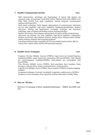 3
7. Satellite Communication Systems 8 hrs
Orbit characteristics: advantages and disadvantages of typical orbit patterns (eg
equatorial, polar, Geostationary Earth Orbit (GEO), Medium Earth Orbit (MEO), Low
Earth Orbit, (LEO)); look angle calculations; antenna footprints; communication
satellites (GEO and LEO)
Earth station technology: block diagram representation of communication subsystems
(eg low noise amplifiers, high power amplifiers, modulation/demodulation, up/down
conversion, filtering and equalization); waveguide techniques and microwave
technology; types of antenna and feeding systems; tracking principles
Satellite sub-systems: block diagram representation of typical satellite communication
subsystems (eg antennae, low noise amplifiers, high power amplifiers, transponders,
up/down conversion); space platform structure; primary power; thermal control; attitude
control; tracking, telemetry and command equipment
Launching and positioning: expendable (ELVs) and reusable launch vehicles (RLVs);
Launch sites; transfer orbits; satellite drift and station keeping
8. Satellite Access Techniques 6 hrs
Frequency Division Multiple Accesses (FDMA): single carrier per channel/frequency
modulation/FDMA; single channel per carrier/phase shift keyed/FDMA; multi-channel
per carrier/frequency modulation/FDMA; multi-channel per carrier/phase shift
keyed/FDMA
Time Division Multiple Access (TDMA): burst generation; burst reception; frame
structures; reference bursts; unique word guard times; synchronization
Code Division Multiple Access (CDMA): direct sequence (CDMA); frequency hopping
(CDMA)
Assignment techniques: fixed and ‘on-demand’ assignment; random access (ALOHA)
Frequency re-uses techniques: beam separation; antenna polarization; Faraday Effect
9. More on Wireless 4 hrs
Overview of emerging wireless standards/technologies; WiMAX, and HSPA, and
LTE
134/206
 