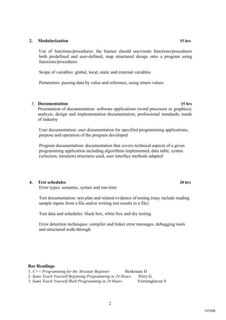 2
2. Modularization 15 hrs
Use of functions/procedures: the learner should use/create functions/procedures
both predefined and user-defined, map structured design onto a program using
functions/procedures
Scope of variables: global, local, static and external variables
Parameters: passing data by value and reference, using return values
3. Documentation 15 hrs
Presentation of documentation: software applications (word processor or graphics);
analysis, design and implementation documentation; professional standards; needs
of industry
User documentation: user documentation for specified programming applications;
purpose and operation of the program developed
Program documentation: documentation that covers technical aspects of a given
programming application including algorithms implemented, data table, syntax
(selection, iteration) structures used, user interface methods adapted
4. Test schedules 20 hrs
Error types: semantic, syntax and run-time
Test documentation: test plan and related evidence of testing (may include reading
sample inputs from a file and/or writing test results to a file)
Test data and schedules: black box, white box and dry testing
Error detection techniques: compiler and linker error messages, debugging tools
and structured walk-through
Rec Readings
1. C++ Programming for the Absolute Beginner Henkmans D
2. Sams Teach Yourself Beginning Programming in 24 Hours Perry G
3. Sams Teach Yourself Shell Programming in 24 Hours Veeraraghavan S
137/206
 