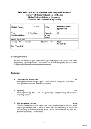 1
Sri Lanka Institute of Advanced Technological Education
Ministry of Higher Education, Sri Lanka
Higher National Diploma in Engineering
Electrical and Electronic Engineering
Learning Outcomes:
Students are expected to gain further knowledge in Microprocessor Systems with further
programming. Operating systems, Fault location, File System Management, Practical aspects
of programmable memory and Programmable Devices
Syllabus
1. General System Architecture 5 hrs
Stored programmed concept, Flynn’s classification of computers, Multi level
view point of a machine, Performance metrics
2. Pipelining 7 hrs
Parallel processing, RISC AND CISC pipelining, Multi-processing introduction,
threading concept
3. Microprocessor systems 6 hrs
Characteristics of current microprocessor systems and manufacturer's data., word
length, speed of operation of a typical instruction, size and facility of instruction
set (including available addressing modes), width of address bus and data bus,
power requirements, I/O facilities
Module Number EE 3105 Title Microelectronic
Systems III
Year Third Year Semester 01
Number of Hours 75 Credit
Hours
Hours Per Week:
Theory 04 Tutorial Practical 03 Filed
Visits(Other)
Day /Time/Hall
146/206
 