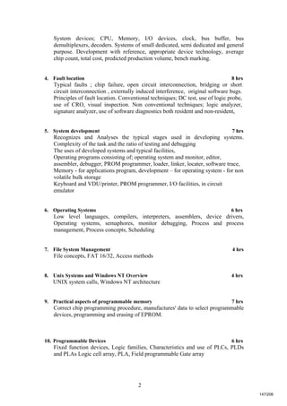 2
System devices; CPU, Memory, I/O devices, clock, bus buffer, bus
demultiplexers, decoders. Systems of small dedicated, semi dedicated and general
purpose. Development with reference, appropriate device technology, average
chip count, total cost, predicted production volume, bench marking.
4. Fault location 8 hrs
Typical faults ; chip failure, open circuit interconnection, bridging or short
circuit interconnection , externally induced interference, original software bugs.
Principles of fault location. Conventional techniques; DC test, use of logic probe,
use of CRO, visual inspection. Non conventional techniques; logic analyzer,
signature analyzer, use of software diagnostics both resident and non-resident,
5. System development 7 hrs
Recognizes and Analyses the typical stages used in developing systems.
Complexity of the task and the ratio of testing and debugging
The uses of developed systems and typical facilities,
Operating programs consisting of; operating system and monitor, editor,
assembler, debugger, PROM programmer, loader, linker, locater, software trace,
Memory - for applications program, development – for operating system - for non
volatile bulk storage
Keyboard and VDU/printer, PROM programmer, I/O facilities, in circuit
emulator
6. Operating Systems 6 hrs
Low level languages, compilers, interpreters, assemblers, device drivers,
Operating systems, semaphores, monitor debugging, Process and process
management, Process concepts, Scheduling
7. File System Management 4 hrs
File concepts, FAT 16/32, Access methods
8. Unix Systems and Windows NT Overview 4 hrs
UNIX system calls, Windows NT architecture
9. Practical aspects of programmable memory 7 hrs
Correct chip programming procedure, manufactures' data to select programmable
devices, programming and erasing of EPROM.
10. Programmable Devices 6 hrs
Fixed function devices, Logic families, Characteristics and use of PLCs, PLDs
and PLAs Logic cell array, PLA, Field programmable Gate array
147/206
 