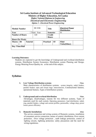 1
t
Sri Lanka Institute of Advanced Technological Education
Ministry of Higher Education, Sri Lanka
Higher National Diploma in Engineering
Electrical and Electronic Engineering
Option 1 - Electrical Power Engineering
Learning Outcomes:
Students are expected to get the knowledge of Underground and overhead distribution
systems, Distribution System Economics, Distribution system Planning and Design,
Energy Metering Power Quality etc. at the end of this subject.
Syllabus
1. Low Voltage Distribution systems 5 hrs
Main characteristics of distribution systems; system integrity; radial feeders;
parallel feeders; open and closed rings; interconnector, Constructional features,
operational features, Types of distribution systems.
2. Underground and overhead distribution 5 hrs
Advantages, disadvantages, reasons for two different systems, Types of
materials used for each system. Operating parameters: load distribution; radial,
ring, parallel feeders, voltage and current profiles, permissible, voltage drop, power
losses, power efficiency
3. Domestic Installations 4 hrs
The service connection and wiring systems of Domestic systems, installation
of consumers service connection, means of control, distribution, Over current
protection , Over voltage protection , earth leakage protection, control of
lighting circuits, lightning protection. safety precautions and the need for
wiring regulations.
Module Number EE 3109 Title Electrical Power
Distribution
Year Third Year Semester 01
Number of Hours 120 Credit
Hours
Hours Per Week:
Theory 04 Tutorial Practical 03 Filed
Visits(Other)
Day /Time/Hall
149/206
 