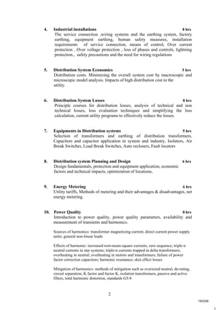 2
t
4. Industrial installations 8 hrs
The service connection ,wiring systems and the earthing system, factory
earthing, equipment earthing, human safety measures, installation
requirements of service connection, means of control, Over current
protection , Over voltage protection , loss of phases and controls, lightning
protection., safety precautions and the need for wiring regulations
5. Distribution System Economics 5 hrs
Distribution costs. Minimizing the overall system cost by macroscopic and
microscopic model analysis. Impacts of high distribution cost to the
utility.
6. Distribution System Losses 8 hrs
Principle courses for distribution losses, analysis of technical and non
technical losses, loss evaluation techniques and simplifying the loss
calculation, current utility programs to effectively reduce the losses.
7. Equipments in Distribution systems 5 hrs
Selection of transformers and earthing of distribution transformers,
Capacitors and capacitor application in system and industry, Isolators, Air
Break Switches, Load Break Switches, Auto reclosers, Fault locators
8. Distribution system Planning and Design 6 hrs
Design fundamentals, protection and equipment application, economic
factors and technical impacts, optimization of locations,
9. Energy Metering 6 hrs
Utility tariffs, Methods of metering and their advantages & disadvantages, net
energy metering.
10. Power Quality 8 hrs
Introduction to power quality, power quality parameters, availability and
measurement of transients and harmonics.
Sources of harmonics: transformer magnetizing current; direct current power supply
units; general non-linear loads
Effects of harmonic: increased root-mean-square currents; zero sequence; triple-n
neutral currents in star systems; triple-n currents trapped in delta transformers;
overheating in neutral; overheating in motors and transformers; failure of power
factor correction capacitors; harmonic resonance; skin effect losses
Mitigation of harmonics: methods of mitigation such as oversized neutral, de-rating,
circuit separation, K factor and factor K, isolation transformers, passive and active
filters, total harmonic distortion, standards G5/4
150/206
 