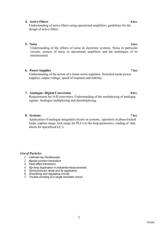 2
4. Active Filters 8 hrs
Understanding of active filters using operational amplifiers, guidelines for the
design of active filters
5. Noise 8 hrs
Understanding of the effects of noise in electronic systems. Noise in particular
circuits, sources of noise in operational amplifiers and the techniques of its
minimization.
6. Power Supplies 7 hrs
Understanding of the action of a linear series regulator. Switched mode power
supplies, output voltage, speed of response and stability.
7. Analogue- Digital Conversion 8 hrs
Requirements for A-D converters, Understanding of the multiplexing of analogue
signals. Analogue multiplexing and demultiplexing.
8. Systems 7 hrs
Application of analogue integrated circuits in systems, operation of phase-locked
loops, capture range, lock range for PLL's to the loop parameters, reading of data
sheets for specialized I,C.'s
List of Particles
1. Cathode ray Oscilloscope
2. Bipolar junction transistors
3. Field effect transistors
4. Op-Amp Application in industrial measurements
5. Semiconductor diode and its application
6. Smoothing and regulating circuits
7. Trouble shooting of a single transistor circuit
153/206
 