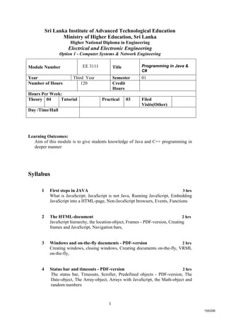 1
Sri Lanka Institute of Advanced Technological Education
Ministry of Higher Education, Sri Lanka
Higher National Diploma in Engineering
Electrical and Electronic Engineering
Option 1 - Computer Systems & Network Engineering
Learning Outcomes:
Aim of this module is to give students knowledge of Java and C++ programming in
deeper manner
Syllabus
1 First steps in JAVA 3 hrs
What is JavaScript; JavaScript is not Java, Running JavaScript, Embedding
JavaScript into a HTML-page, Non-JavaScript browsers, Events, Functions
2 The HTML-document 2 hrs
JavaScript hierarchy, the location-object, Frames - PDF-version, Creating
frames and JavaScript, Navigation bars,
3 Windows and on-the-fly documents - PDF-version 2 hrs
Creating windows, closing windows, Creating documents on-the-fly, VRML
on-the-fly,
4 Status bar and timeouts - PDF-version 2 hrs
The status bar, Timeouts, Scroller, Predefined objects - PDF-version, The
Date-object, The Array-object, Arrays with JavaScript, the Math-object and
random numbers
Module Number EE 3111 Title Programming in Java &
C#
Year Third Year Semester 01
Number of Hours 120 Credit
Hours
Hours Per Week:
Theory 04 Tutorial Practical 03 Filed
Visits(Other)
Day /Time/Hall
155/206
 