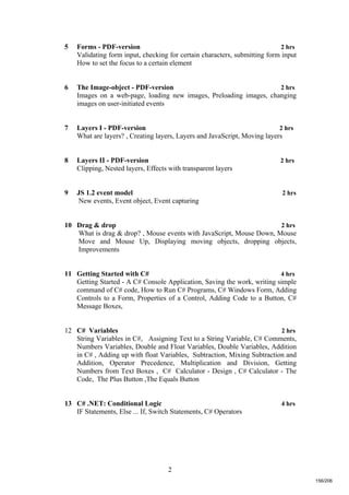 2
5 Forms - PDF-version 2 hrs
Validating form input, checking for certain characters, submitting form input
How to set the focus to a certain element
6 The Image-object - PDF-version 2 hrs
Images on a web-page, loading new images, Preloading images, changing
images on user-initiated events
7 Layers I - PDF-version 2 hrs
What are layers? , Creating layers, Layers and JavaScript, Moving layers
8 Layers II - PDF-version 2 hrs
Clipping, Nested layers, Effects with transparent layers
9 JS 1.2 event model 2 hrs
New events, Event object, Event capturing
10 Drag & drop 2 hrs
What is drag & drop? , Mouse events with JavaScript, Mouse Down, Mouse
Move and Mouse Up, Displaying moving objects, dropping objects,
Improvements
11 Getting Started with C# 4 hrs
Getting Started - A C# Console Application, Saving the work, writing simple
command of C# code, How to Run C# Programs, C# Windows Form, Adding
Controls to a Form, Properties of a Control, Adding Code to a Button, C#
Message Boxes,
12 C# Variables 2 hrs
String Variables in C#, Assigning Text to a String Variable, C# Comments,
Numbers Variables, Double and Float Variables, Double Variables, Addition
in C# , Adding up with float Variables, Subtraction, Mixing Subtraction and
Addition, Operator Precedence, Multiplication and Division, Getting
Numbers from Text Boxes , C# Calculator - Design , C# Calculator - The
Code, The Plus Button ,The Equals Button
13 C# .NET: Conditional Logic 4 hrs
IF Statements, Else ... If, Switch Statements, C# Operators
156/206
 