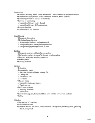 4
Hammering;
 Hammers; riveting, hand, sledge Tinsmmith’s and other special purpose hammers
 Hammer-like tools; flatter, fuller, convex set hammer, Smith’s chisel
 Hammer construction and use of hammers
 Purpose of hammering
oMaterials which are easily shaped
oMaterials which are difficult to shape
 Hammer handles
 Accidents with the hammer
Straightening
 Changes in dimension
 Methods of straightening
oStraightening by hand; main tools used
oStraightening with a straightening machine
oStraightening by the application of heat
Bending
 Changes in structure, effect of cross section
 The bending radius; factors affecting the bending radius
 Materials with good bending properties
 Marking tools
 Bending methods
Sawing
 Definition
 Handsaws for metal
oHacksaw; hacksaw blades, tension file
oCoping saw
oMechanics’ saw
oSheet saw
 The saw blade
oMaterial with design features
oTooth spacing
 Working with a saw
oSecuring the blade
oApplication
 Power saws; jig saw, horizontal blade saw, circular saw, power hacksaw
 Safety
Chiseling
 The purpose of chiseling
 Chisel manufacture
 Common chisels; flat chisel, cross-cut chisel, drift punch, punching chisel, grooving
chisel, hole punch
15/206
 