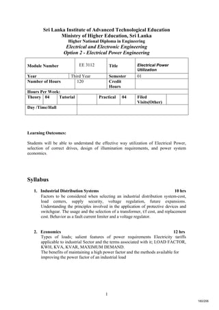 1
Sri Lanka Institute of Advanced Technological Education
Ministry of Higher Education, Sri Lanka
Higher National Diploma in Engineering
Electrical and Electronic Engineering
Option 2 - Electrical Power Engineering
Learning Outcomes:
Students will be able to understand the effective way utilization of Electrical Power,
selection of correct drives, design of illumination requirements, and power system
economics.
Syllabus
1. Industrial Distribution Systems 10 hrs
Factors to be considered when selecting an industrial distribution system-cost,
load centers, supply security, voltage regulation, future expansions.
Understanding the principles involved in the application of protective devices and
switchgear. The usage and the selection of a transformer, t/f cost, and replacement
cost. Behavior as a fault current limiter and a voltage regulator.
2. Economics 12 hrs
Types of loads; salient features of power requirements Electricity tariffs
applicable to industrial Sector and the terms associated with it; LOAD FACTOR,
KWH, KVA, KVAR, MAXIMUM DEMAND.
The benefits of maintaining a high power factor and the methods available for
improving the power factor of an industrial load
Module Number EE 3112 Title Electrical Power
Utilization
Year Third Year Semester 01
Number of Hours 120 Credit
Hours
Hours Per Week:
Theory 04 Tutorial Practical 04 Filed
Visits(Other)
Day /Time/Hall
160/206
 