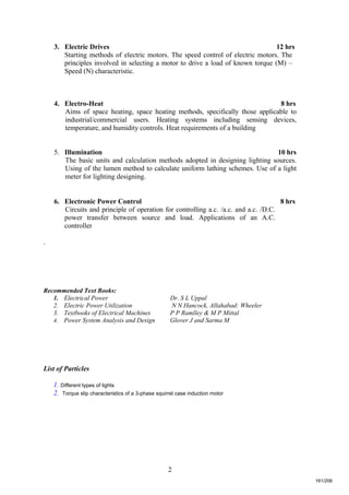 2
3. Electric Drives 12 hrs
Starting methods of electric motors. The speed control of electric motors. The
principles involved in selecting a motor to drive a load of known torque (M) –
Speed (N) characteristic.
4. Electro-Heat 8 hrs
Aims of space heating, space heating methods, specifically those applicable to
industrial/commercial users. Heating systems including sensing devices,
temperature, and humidity controls. Heat requirements of a building
5. Illumination 10 hrs
The basic units and calculation methods adopted in designing lighting sources.
Using of the lumen method to calculate uniform lathing schemes. Use of a light
meter for lighting designing.
6. Electronic Power Control 8 hrs
Circuits and principle of operation for controlling a.c. /a.c. and a.c. /D.C.
power transfer between source and load. Applications of an A.C.
controller
.
Recommended Text Books:
1. Electrical Power Dr. S L Uppal
2. Electric Power Utilization N N Hancock, Allahabad: Wheeler
3. Textbooks of Electrical Machines P P Ramlley & M P Mittal
4. Power System Analysis and Design Glover J and Sarma M
List of Particles
1. Different types of lights
2. Torque slip characteristics of a 3-phase squirrel case induction motor
161/206
 