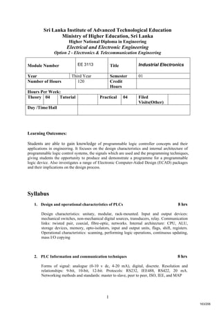 1
Sri Lanka Institute of Advanced Technological Education
Ministry of Higher Education, Sri Lanka
Higher National Diploma in Engineering
Electrical and Electronic Engineering
Option 2 - Electronics & Telecommunication Engineering
Learning Outcomes:
Students are able to gain knowledge of programmable logic controller concepts and their
applications in engineering. It focuses on the design characteristics and internal architecture of
programmable logic control systems, the signals which are used and the programming techniques,
giving students the opportunity to produce and demonstrate a programme for a programmable
logic device. Also investigates a range of Electronic Computer-Aided Design (ECAD) packages
and their implications on the design process.
Syllabus
1. Design and operational characteristics of PLCs 8 hrs
Design characteristics: unitary, modular, rack-mounted. Input and output devices:
mechanical switches, non-mechanical digital sources, transducers, relay. Communication
links: twisted pair, coaxial, fibre-optic, networks. Internal architecture: CPU, ALU,
storage devices, memory, opto-isolators, input and output units, flags, shift, registers.
Operational characteristics: scanning, performing logic operations, continuous updating,
mass I/O copying
2. PLC Information and communication techniques 8 hrs
Forms of signal: analogue (0-10 v dc, 4-20 mA), digital, discrete. Resolution and
relationships: 9-bit, 10-bit, 12-bit. Protocols: RS232, IEE488, RS422, 20 mA.
Networking methods and standards: master to slave, peer to peer, ISO, IEE, and MAP
Module Number EE 3113 Title Industrial Electronics
Year Third Year Semester 01
Number of Hours 120 Credit
Hours
Hours Per Week:
Theory 04 Tutorial Practical 04 Filed
Visits(Other)
Day /Time/Hall
163/206
 