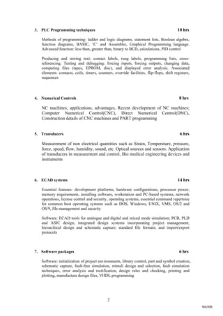 2
3. PLC Programming techniques 10 hrs
Methods of programming: ladder and logic diagrams, statement lists, Boolean algebra,
function diagrams, BASIC, ‘C’ and Assembler, Graphical Programming language.
Advanced function: less than, greater than, binary to BCD, calculations, PID control
Producing and storing text: contact labels, rung labels, programming lists, cross-
referencing. Testing and debugging: forcing inputs, forcing outputs, changing data,
comparing files (tapes, EPROM, disc), and displayed error analysis. Associated
elements: contacts, coils, timers, counters, override facilities, flip-flops, shift registers,
sequences
4. Numerical Controls 8 hrs
NC machines, applications, advantages, Recent development of NC machines;
Computer Numerical Control(CNC), Direct Numerical Control(DNC),
Construction details of CNC machines and PART programming
5. Transducers 6 hrs
Measurement of non electrical quantities such as Strain, Temperature, pressure,
force, speed, flow, humidity, sound, etc. Optical sources and sensors. Application
of transducers in measurement and control, Bio medical engineering devices and
instruments
6. ECAD systems 14 hrs
Essential features: development platforms, hardware configurations, processor power,
memory requirements, installing software, workstation and PC-based systems, network
operations, license control and security, operating systems, essential command repertoire
for common host operating systems such as DOS, Windows, UNIX, VMS, OS/2 and
OS/9, file management and security
Software: ECAD tools for analogue and digital and mixed mode simulation; PCB, PLD
and ASIC design; integrated design systems incorporating project management;
hierarchical design and schematic capture; standard file formats; and import/export
protocols
7. Software packages 6 hrs
Software: initialization of project environments, library control, part and symbol creation,
schematic capture, fault-free simulation, stimuli design and selection, fault simulation
techniques, error analysis and rectification, design rules and checking, printing and
plotting, manufacture design files, VHDL programming
164/206
 