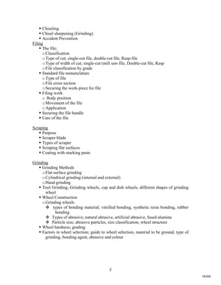 5
 Chiseling
 Chisel sharpening (Grinding)
 Accident Prevention
Filing
 The file;
oClassification
oType of cut; single-cut file, double-cut file, Rasp-file
oType of width of cut; single-cut (mill saw file, Double-cut file, Rasp
oFile classification by grade
 Standard file nomenclature
oType of file
oFile cross section
oSecuring the work-piece for file
 Filing work
o Body position
oMovement of the file
oApplication
 Securing the file handle
 Care of the file
Scraping
 Purpose
 Scraper blade
 Types of scraper
 Scraping flat surfaces
 Coating with marking paste
Grinding
 Grinding Methods
oFlat surface grinding
oCylindrical grinding (internal and external)
oHand grinding
 Tool Grinding; Grinding wheels, cup and dish wheels, different shapes of grinding
wheel
 Wheel Construction
oGrinding wheels
 types of bonding material; vitrified bonding, synthetic resin bonding, rubber
bonding
 Types of abrasive; natural abrasive, artificial abrasive, fused alumina
 Particle size; abrasive particles, size classification, wheel structure
 Wheel hardness; grading
 Factors in wheel selection; guide to wheel selection, material to be ground, type of
grinding, bonding agent, abrasive and colour
16/206
 