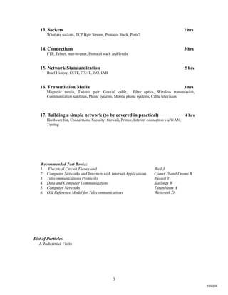 3
13. Sockets 2 hrs
What are sockets, TCP Byte Stream, Protocol Stack, Ports?
14. Connections 3 hrs
FTP, Telnet, peer-to-peer, Protocol stack and levels
15. Network Standardization 5 hrs
Brief History, CCIT, ITU-T, ISO, IAB
16. Transmission Media 3 hrs
Magnetic media, Twisted pair, Coaxial cable, Fibre optics, Wireless transmission,
Communication satellites, Phone systems, Mobile phone systems, Cable television
17. Building a simple network (to be covered in practical) 4 hrs
Hardware list, Connections, Security, firewall, Printer, Internet connection via WAN,
Testing
Recommended Text Books:
1. Electrical Circuit Theory and Bird J
2. Computer Networks and Internets with Internet Applications Comer D and Droms R
3. Telecommunications Protocols Russell T
4. Data and Computer Communications Stallings W
5. Computer Networks Tanenbaum A
6. OSI Reference Model for Telecommunications Wetteroth D
List of Particles
1. Industrial Visits
169/206
 