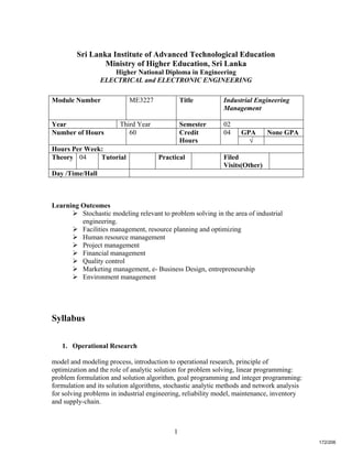 1
Sri Lanka Institute of Advanced Technological Education
Ministry of Higher Education, Sri Lanka
Higher National Diploma in Engineering
ELECTRICAL and ELECTRONIC ENGINEERING
Learning Outcomes
 Stochastic modeling relevant to problem solving in the area of industrial
engineering.
 Facilities management, resource planning and optimizing
 Human resource management
 Project management
 Financial management
 Quality control
 Marketing management, e- Business Design, entrepreneurship
 Environment management
Syllabus
1. Operational Research
model and modeling process, introduction to operational research, principle of
optimization and the role of analytic solution for problem solving, linear programming:
problem formulation and solution algorithm, goal programming and integer programming:
formulation and its solution algorithms, stochastic analytic methods and network analysis
for solving problems in industrial engineering, reliability model, maintenance, inventory
and supply-chain.
Module Number ME3227 Title Industrial Engineering
Management
Year Third Year Semester 02
GPA None GPANumber of Hours 60 Credit
Hours
04
√
Hours Per Week:
Theory 04 Tutorial Practical Filed
Visits(Other)
Day /Time/Hall
172/206
 