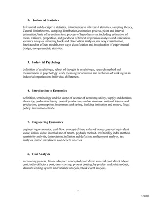2
2. Industrial Statistics
Inferential and descriptive statistics, introduction to inferential statistics, sampling theory,
Central limit theorem, sampling distribution, estimation process, point and interval
estimation, basic of hypothesis test, process of hypothesis test including estimation of
mean, variance, proportion, and goodness of fit test, regression analysis and correlation,
variance analysis including block and observation analysis, one way classification,
fixed/random effects models, two ways classification and introduction of experimental
design, non-parametric statistics.
3. Industrial Psychology
definition of psychology, school of thought in psychology, research method and
measurement in psychology, work meaning for a human and evolution of working in an
industrial organization, individual differences.
4. Introduction to Economics
definition, terminology and the scope of science of economy, utility, supply and demand,
elasticity, production theory, cost of production, market structure, national income and
production, consumption, investment and saving, banking institution and money, fiscal
policy, international trade.
5. Engineering Economics
engineering economics, cash flow, concept of time value of money, present equivalent
value, annual value, internal rate of return, payback method, profitability index method,
sensitivity analysis, depreciation, inflation and deflation, replacement analysis, tax
analysis, public investment cost-benefit analysis.
6. Cost Analysis
accounting process, financial report, concept of cost, direct material cost, direct labour
cost, indirect factory cost, order costing, process costing, by product and joint product,
standard costing system and variance analysis, break event analysis.
173/206
 